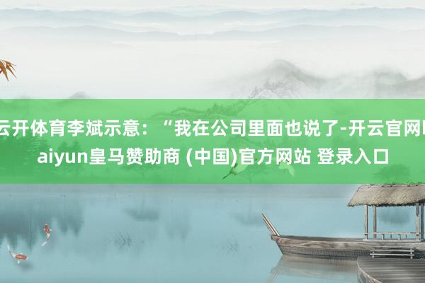 云开体育李斌示意:“我在公司里面也说了-开云官网kaiyun皇马赞助商 (中国)官方网站 登录入口