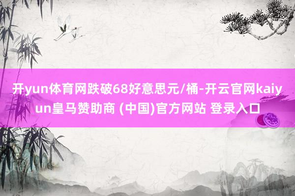 开yun体育网跌破68好意思元/桶-开云官网kaiyun皇马赞助商 (中国)官方网站 登录入口