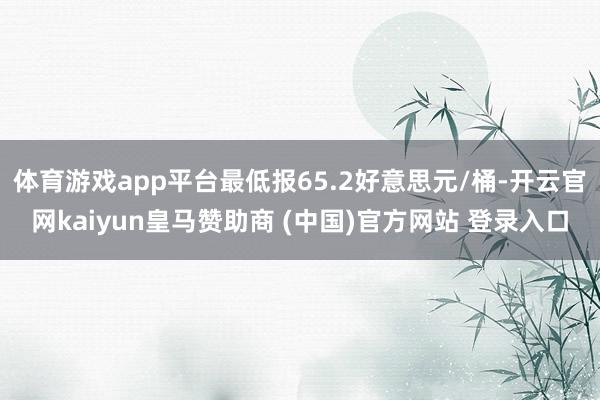 体育游戏app平台最低报65.2好意思元/桶-开云官网kaiyun皇马赞助商 (中国)官方网站 登录入口