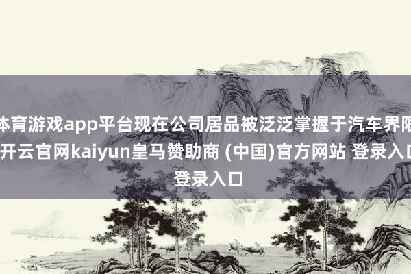 体育游戏app平台现在公司居品被泛泛掌握于汽车界限-开云官网kaiyun皇马赞助商 (中国)官方网站 登录入口