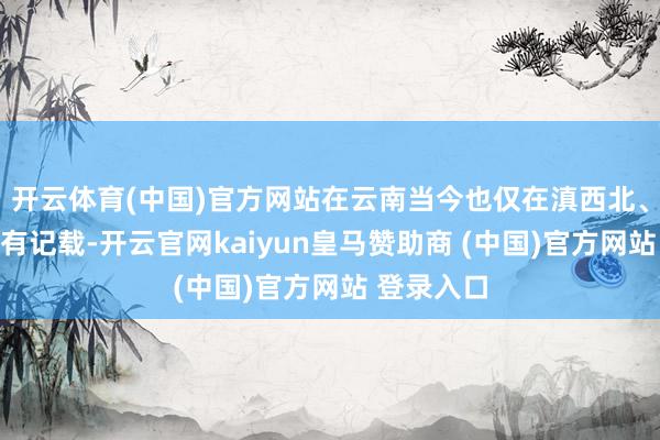 开云体育(中国)官方网站在云南当今也仅在滇西北、滇西地区有记载-开云官网kaiyun皇马赞助商 (中国)官方网站 登录入口