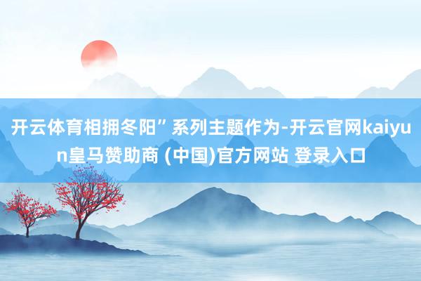 开云体育相拥冬阳”系列主题作为-开云官网kaiyun皇马赞助商 (中国)官方网站 登录入口