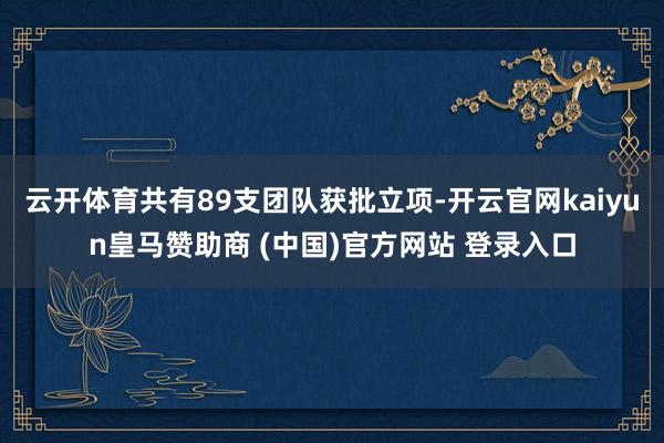 云开体育共有89支团队获批立项-开云官网kaiyun皇马赞助商 (中国)官方网站 登录入口