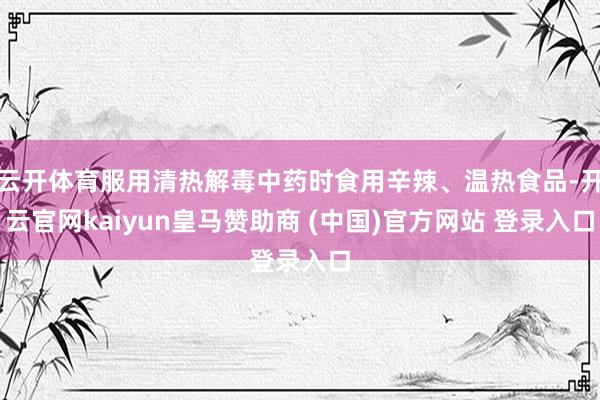 云开体育服用清热解毒中药时食用辛辣、温热食品-开云官网kaiyun皇马赞助商 (中国)官方网站 登录入口
