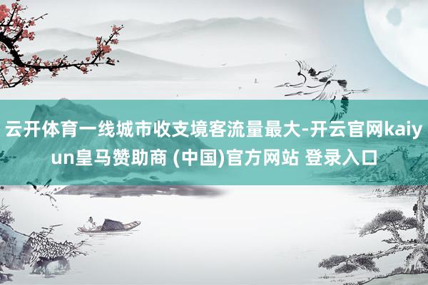 云开体育一线城市收支境客流量最大-开云官网kaiyun皇马赞助商 (中国)官方网站 登录入口