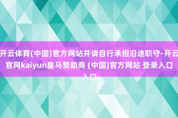 开云体育(中国)官方网站并请自行承担沿途职守-开云官网kaiyun皇马赞助商 (中国)官方网站 登录入口