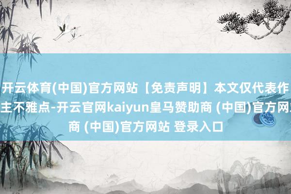 开云体育(中国)官方网站【免责声明】本文仅代表作家本东说念主不雅点-开云官网kaiyun皇马赞助商 (中国)官方网站 登录入口