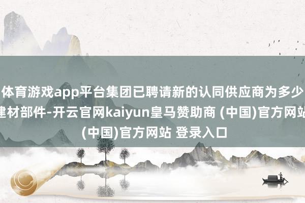 体育游戏app平台集团已聘请新的认同供应商为多少形式提供建材部件-开云官网kaiyun皇马赞助商 (中国)官方网站 登录入口