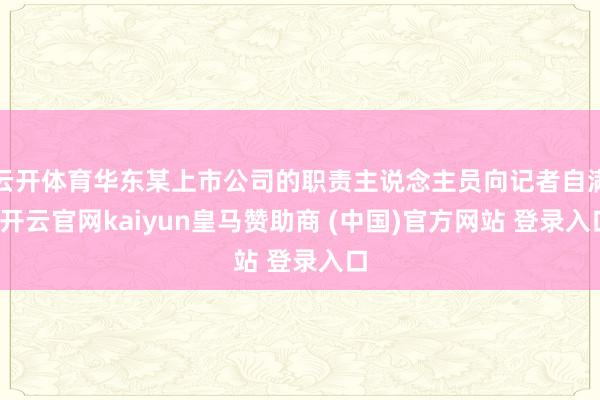 云开体育华东某上市公司的职责主说念主员向记者自满-开云官网kaiyun皇马赞助商 (中国)官方网站 登录入口