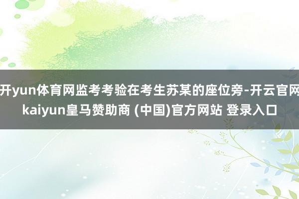 开yun体育网监考考验在考生苏某的座位旁-开云官网kaiyun皇马赞助商 (中国)官方网站 登录入口