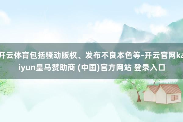 开云体育包括骚动版权、发布不良本色等-开云官网kaiyun皇马赞助商 (中国)官方网站 登录入口
