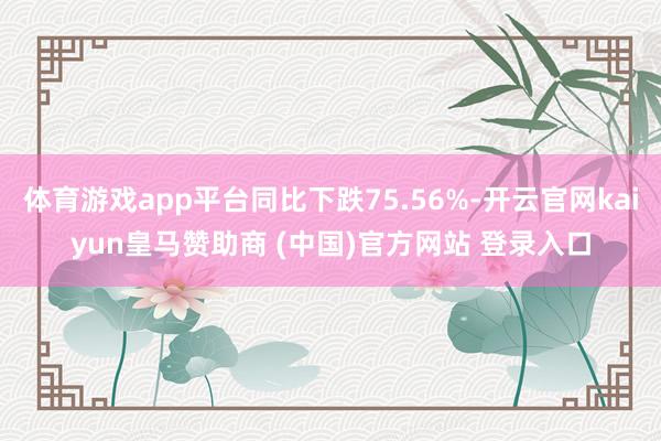 体育游戏app平台同比下跌75.56%-开云官网kaiyun皇马赞助商 (中国)官方网站 登录入口