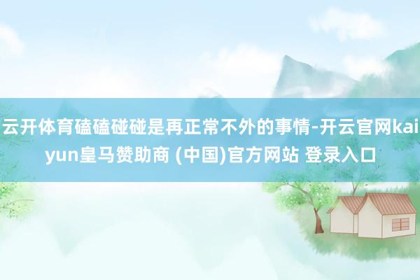 云开体育磕磕碰碰是再正常不外的事情-开云官网kaiyun皇马赞助商 (中国)官方网站 登录入口