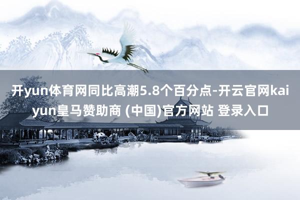 开yun体育网同比高潮5.8个百分点-开云官网kaiyun皇马赞助商 (中国)官方网站 登录入口