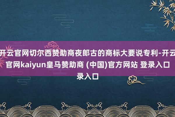开云官网切尔西赞助商夜郎古的商标大要说专利-开云官网kaiyun皇马赞助商 (中国)官方网站 登录入口