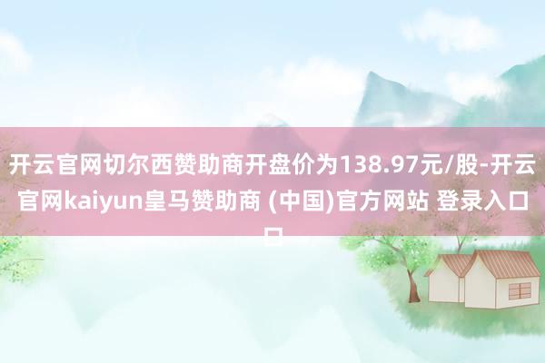 开云官网切尔西赞助商开盘价为138.97元/股-开云官网kaiyun皇马赞助商 (中国)官方网站 登录入口