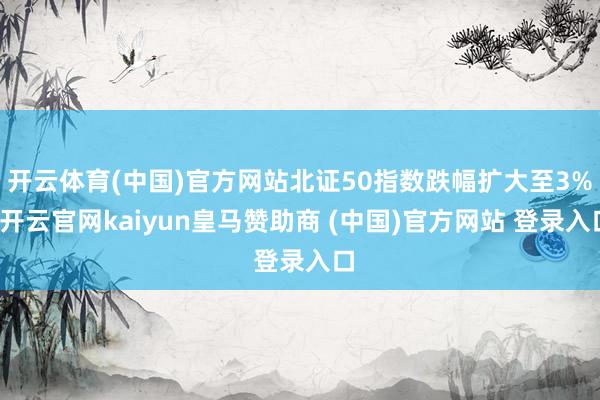 开云体育(中国)官方网站北证50指数跌幅扩大至3%-开云官网kaiyun皇马赞助商 (中国)官方网站 登录入口