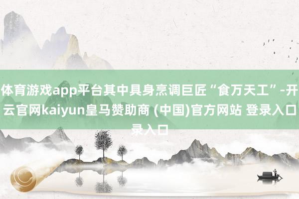 体育游戏app平台其中具身烹调巨匠“食万天工”-开云官网kaiyun皇马赞助商 (中国)官方网站 登录入口