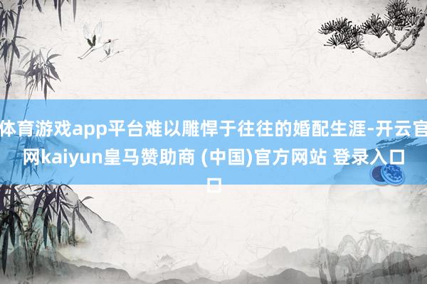 体育游戏app平台难以雕悍于往往的婚配生涯-开云官网kaiyun皇马赞助商 (中国)官方网站 登录入口