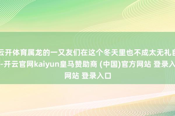 云开体育属龙的一又友们在这个冬天里也不成太无礼自夸-开云官网kaiyun皇马赞助商 (中国)官方网站 登录入口