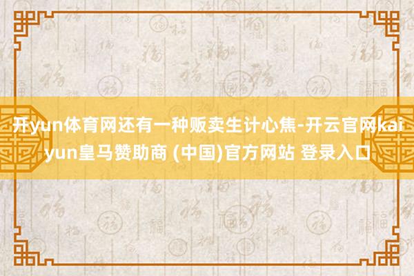 开yun体育网还有一种贩卖生计心焦-开云官网kaiyun皇马赞助商 (中国)官方网站 登录入口