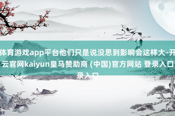 体育游戏app平台他们只是说没思到影响会这样大-开云官网kaiyun皇马赞助商 (中国)官方网站 登录入口