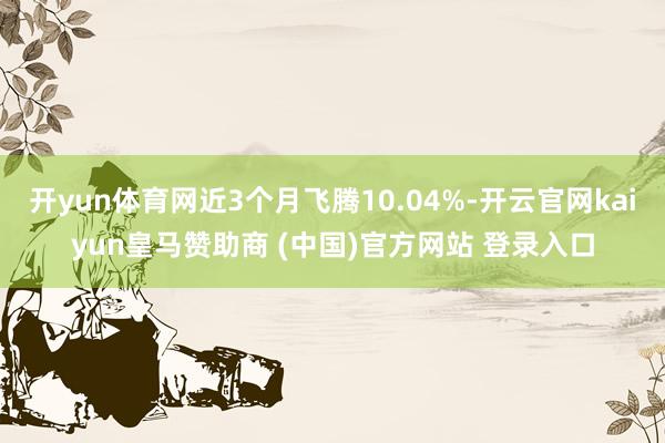 开yun体育网近3个月飞腾10.04%-开云官网kaiyun皇马赞助商 (中国)官方网站 登录入口