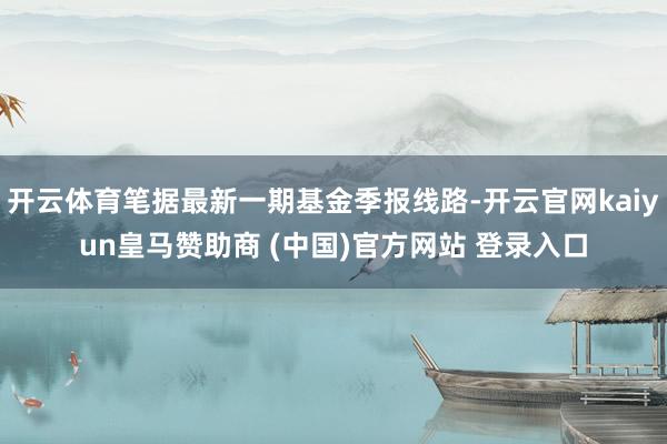 开云体育笔据最新一期基金季报线路-开云官网kaiyun皇马赞助商 (中国)官方网站 登录入口