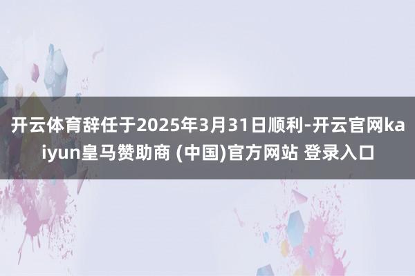 开云体育辞任于2025年3月31日顺利-开云官网kaiyun皇马赞助商 (中国)官方网站 登录入口