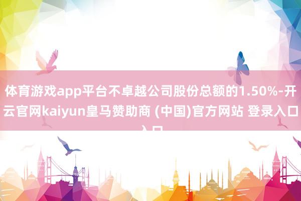 体育游戏app平台不卓越公司股份总额的1.50%-开云官网kaiyun皇马赞助商 (中国)官方网站 登录入口