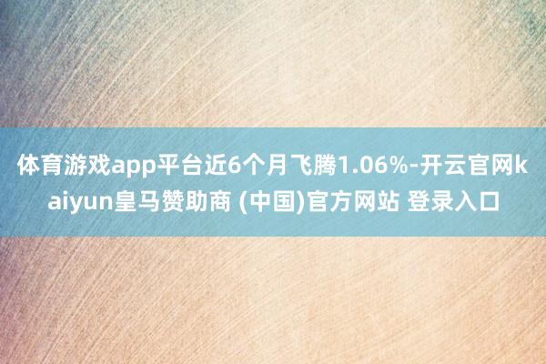 体育游戏app平台近6个月飞腾1.06%-开云官网kaiyun皇马赞助商 (中国)官方网站 登录入口