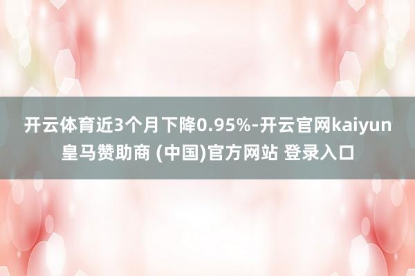 开云体育近3个月下降0.95%-开云官网kaiyun皇马赞助商 (中国)官方网站 登录入口