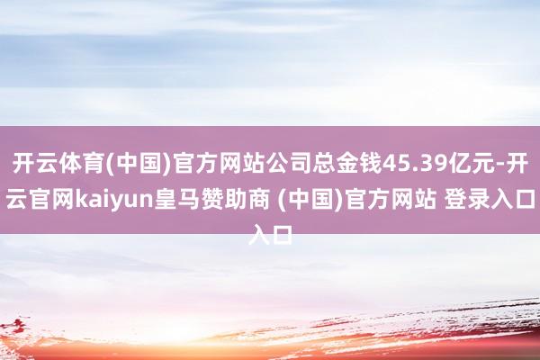 开云体育(中国)官方网站公司总金钱45.39亿元-开云官网kaiyun皇马赞助商 (中国)官方网站 登录入口