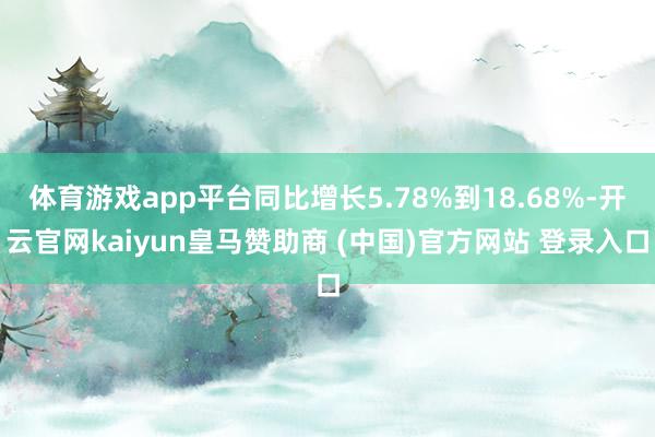 体育游戏app平台同比增长5.78%到18.68%-开云官网kaiyun皇马赞助商 (中国)官方网站 登录入口