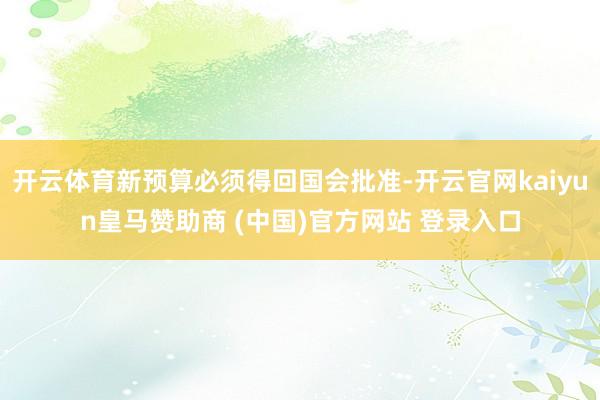 开云体育新预算必须得回国会批准-开云官网kaiyun皇马赞助商 (中国)官方网站 登录入口