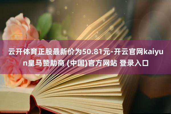 云开体育正股最新价为50.81元-开云官网kaiyun皇马赞助商 (中国)官方网站 登录入口