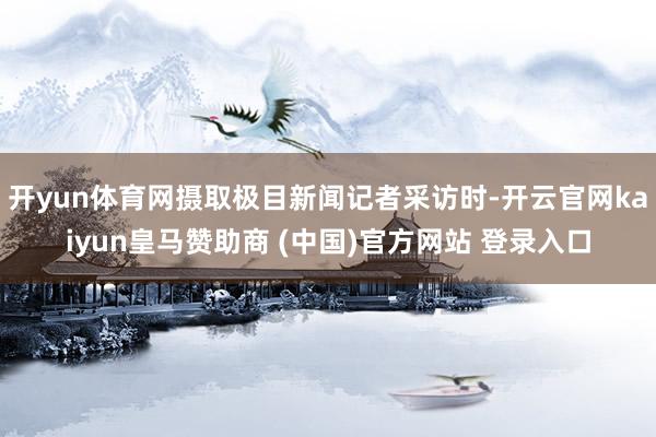 开yun体育网摄取极目新闻记者采访时-开云官网kaiyun皇马赞助商 (中国)官方网站 登录入口
