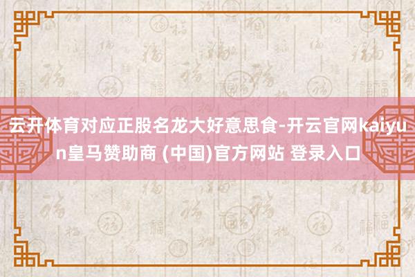 云开体育对应正股名龙大好意思食-开云官网kaiyun皇马赞助商 (中国)官方网站 登录入口