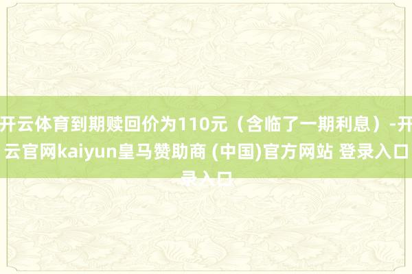 开云体育到期赎回价为110元（含临了一期利息）-开云官网kaiyun皇马赞助商 (中国)官方网站 登录入口