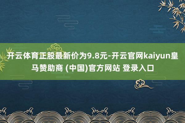 开云体育正股最新价为9.8元-开云官网kaiyun皇马赞助商 (中国)官方网站 登录入口