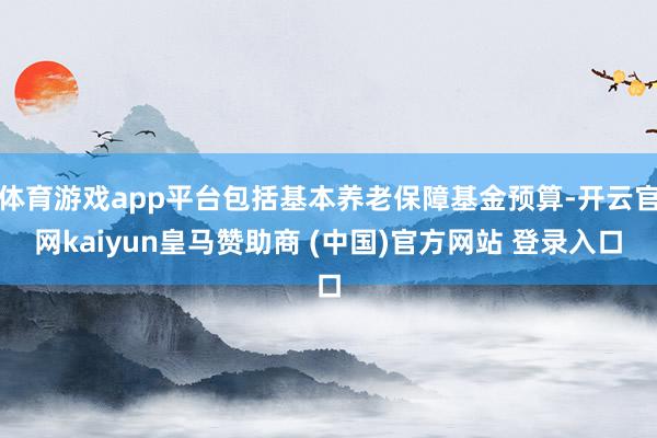 体育游戏app平台包括基本养老保障基金预算-开云官网kaiyun皇马赞助商 (中国)官方网站 登录入口