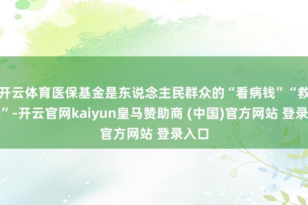 开云体育医保基金是东说念主民群众的“看病钱”“救命钱”-开云官网kaiyun皇马赞助商 (中国)官方网站 登录入口