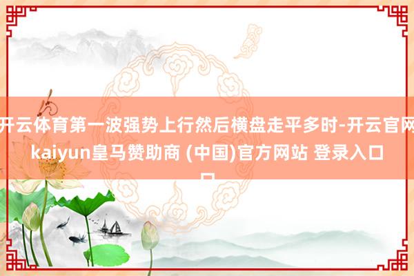 开云体育第一波强势上行然后横盘走平多时-开云官网kaiyun皇马赞助商 (中国)官方网站 登录入口