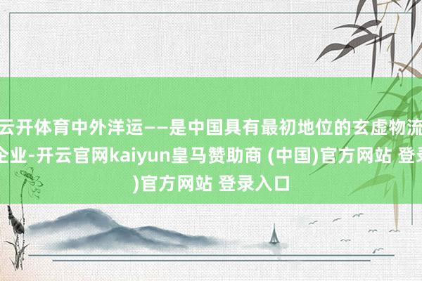 云开体育中外洋运——是中国具有最初地位的玄虚物流行状企业-开云官网kaiyun皇马赞助商 (中国)官方网站 登录入口