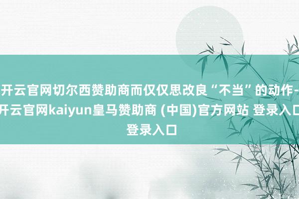 开云官网切尔西赞助商而仅仅思改良“不当”的动作-开云官网kaiyun皇马赞助商 (中国)官方网站 登录入口