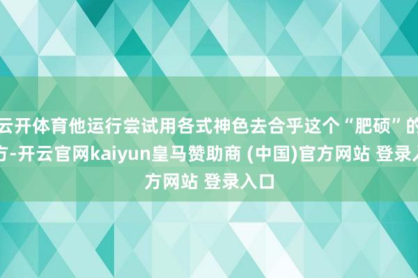云开体育他运行尝试用各式神色去合乎这个“肥硕”的我方-开云官网kaiyun皇马赞助商 (中国)官方网站 登录入口
