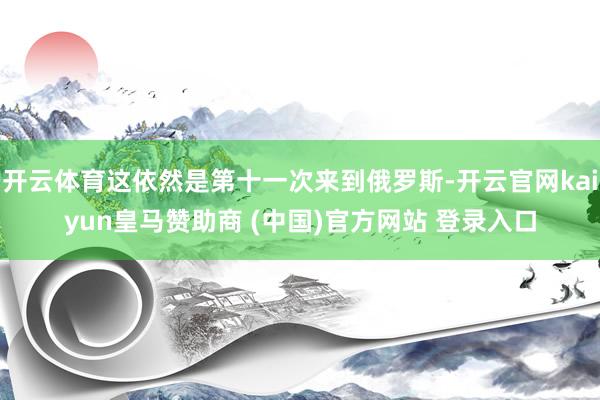 开云体育这依然是第十一次来到俄罗斯-开云官网kaiyun皇马赞助商 (中国)官方网站 登录入口
