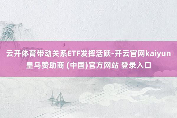云开体育带动关系ETF发挥活跃-开云官网kaiyun皇马赞助商 (中国)官方网站 登录入口