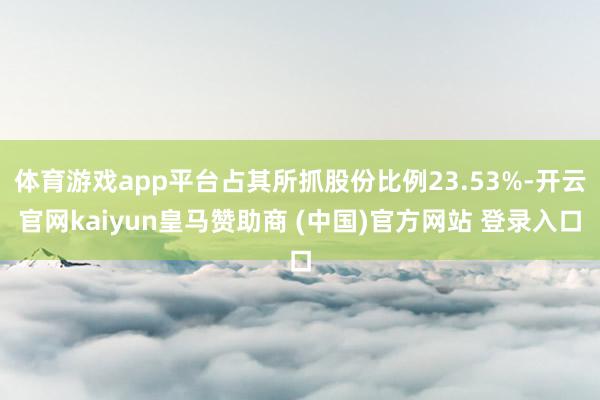 体育游戏app平台占其所抓股份比例23.53%-开云官网kaiyun皇马赞助商 (中国)官方网站 登录入口