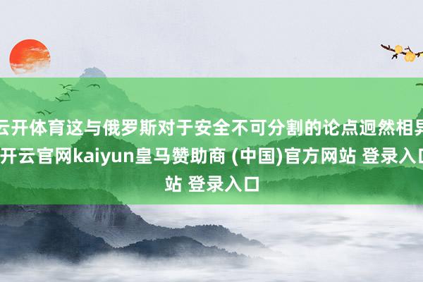 云开体育这与俄罗斯对于安全不可分割的论点迥然相异-开云官网kaiyun皇马赞助商 (中国)官方网站 登录入口